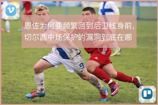 恩佐为何要频繁回到后卫线身前，切尔西中场保护的漏洞到底在哪