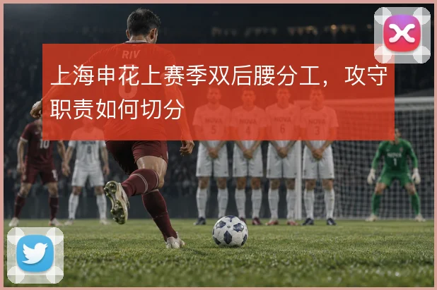 上海申花上赛季双后腰分工，攻守职责如何切分