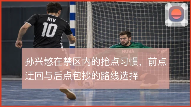 孙兴慜在禁区内的抢点习惯,前点迂回与后点包抄的路线选择