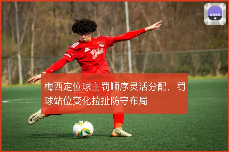 梅西定位球主罚顺序灵活分配，罚球站位变化拉扯防守布局