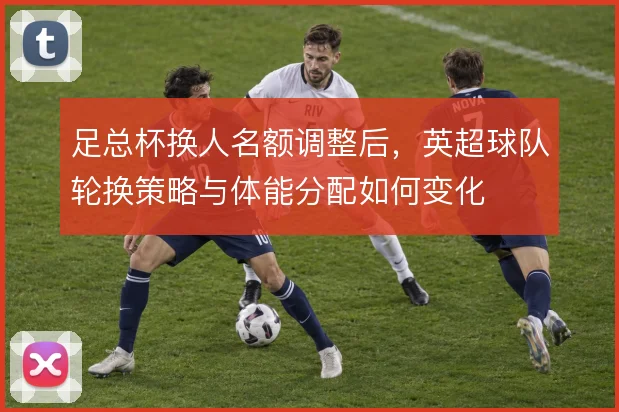 足总杯换人名额调整后，英超球队轮换策略与体能分配如何变化