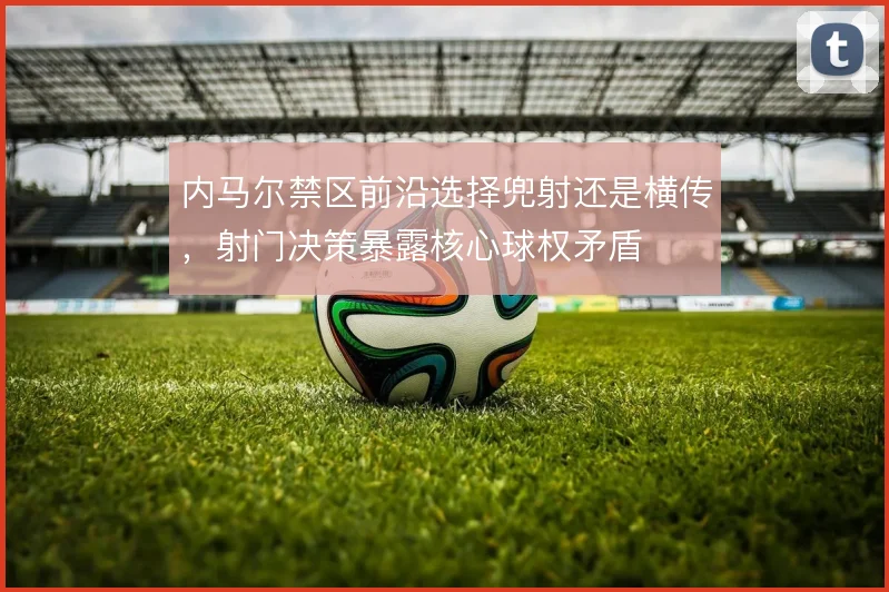 内马尔禁区前沿选择兜射还是横传，射门决策暴露核心球权矛盾