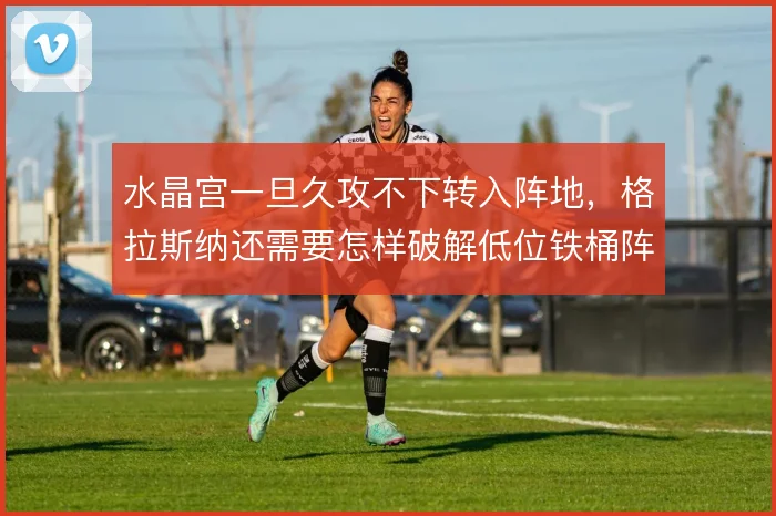 水晶宫一旦久攻不下转入阵地,格拉斯纳还需要怎样破解低位铁桶阵
