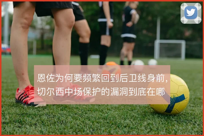 恩佐为何要频繁回到后卫线身前，切尔西中场保护的漏洞到底在哪