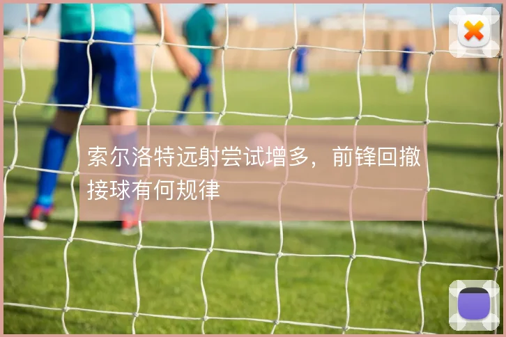 索尔洛特远射尝试增多，前锋回撤接球有何规律