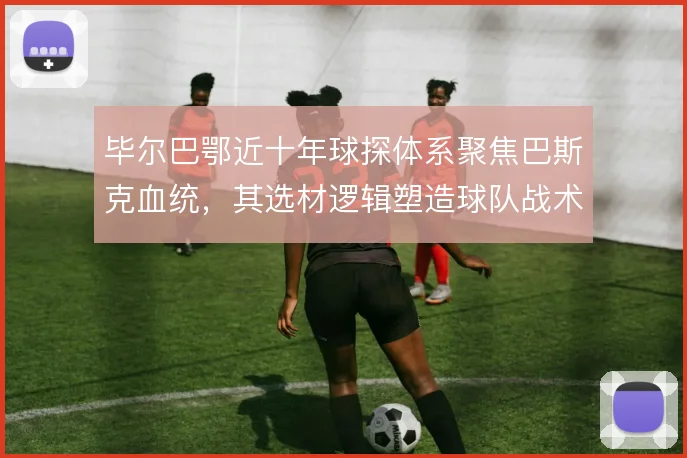 毕尔巴鄂近十年球探体系聚焦巴斯克血统,其选材逻辑塑造球队战术底色