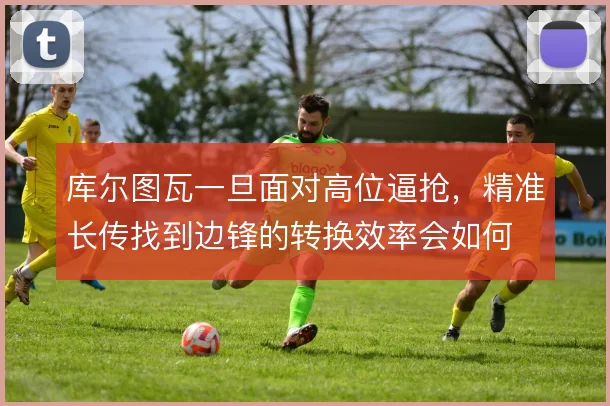 库尔图瓦一旦面对高位逼抢,精准长传找到边锋的转换效率会如何