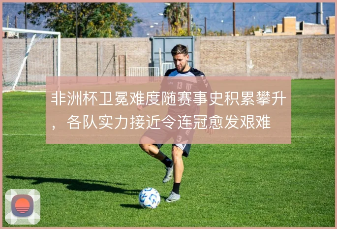 非洲杯卫冕难度随赛事史积累攀升，各队实力接近令连冠愈发艰难