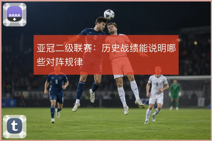 亚冠二级联赛：历史战绩能说明哪些对阵规律