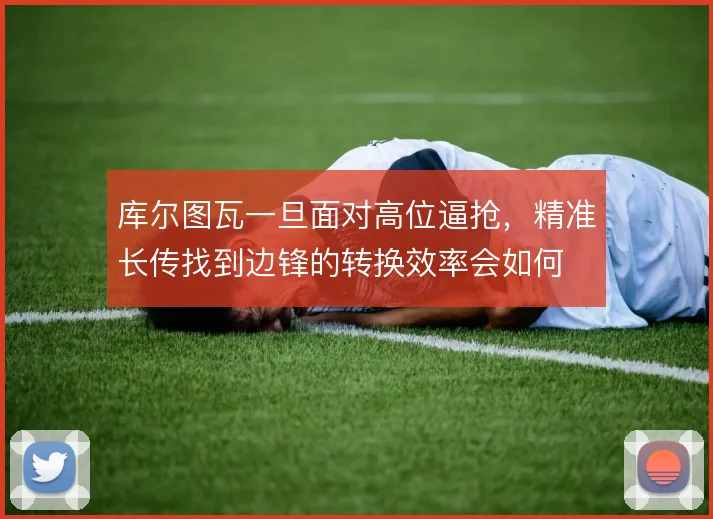 库尔图瓦一旦面对高位逼抢,精准长传找到边锋的转换效率会如何