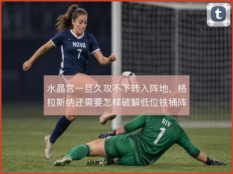 水晶宫一旦久攻不下转入阵地,格拉斯纳还需要怎样破解低位铁桶阵