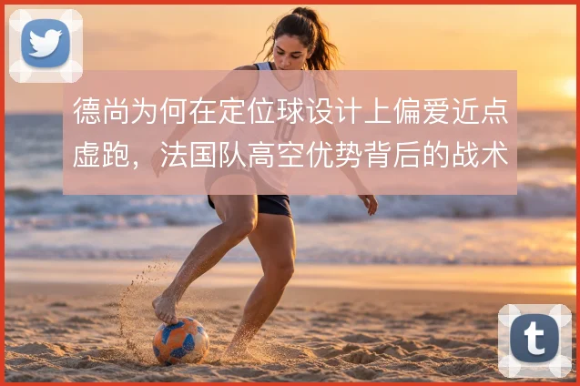 德尚为何在定位球设计上偏爱近点虚跑，法国队高空优势背后的战术考量
