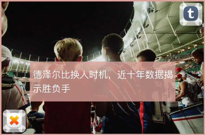 德泽尔比换人时机,近十年数据揭示胜负手