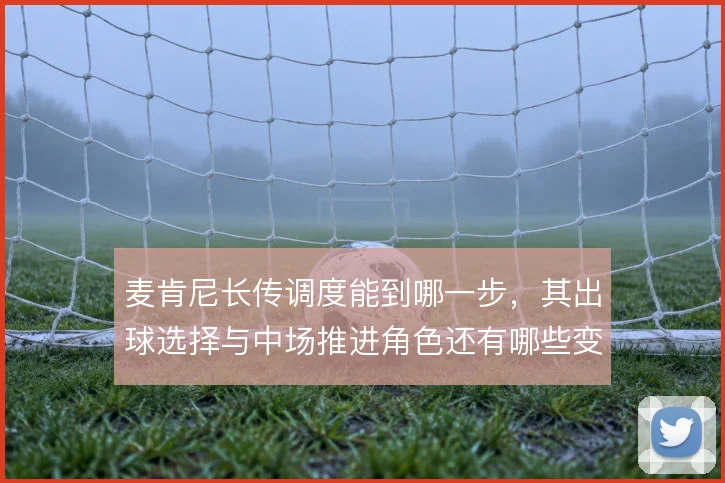 麦肯尼长传调度能到哪一步,其出球选择与中场推进角色还有哪些变化