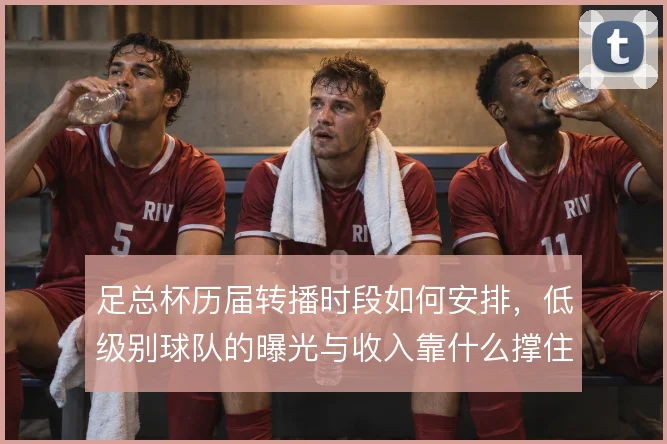 足总杯历届转播时段如何安排，低级别球队的曝光与收入靠什么撑住