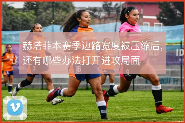 赫塔菲本赛季边路宽度被压缩后，还有哪些办法打开进攻局面