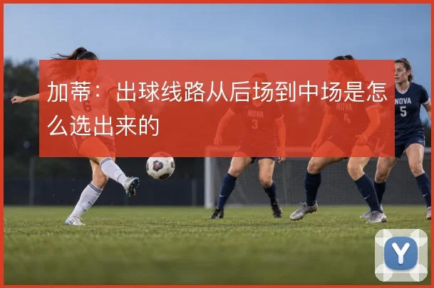 加蒂：出球线路从后场到中场是怎么选出来的