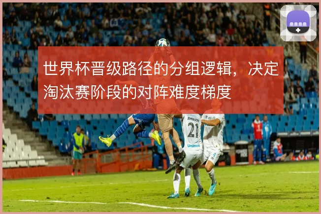 世界杯晋级路径的分组逻辑，决定淘汰赛阶段的对阵难度梯度