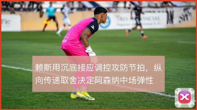 赖斯用沉底接应调控攻防节拍,纵向传递取舍决定阿森纳中场弹性