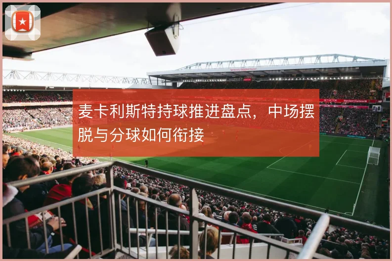麦卡利斯特持球推进盘点,中场摆脱与分球如何衔接