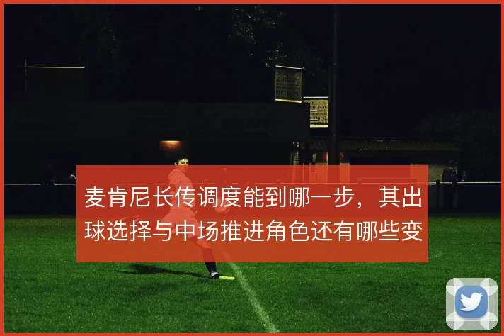 麦肯尼长传调度能到哪一步，其出球选择与中场推进角色还有哪些变化