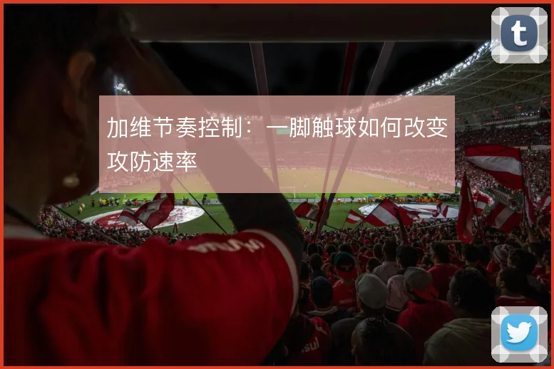 加维节奏控制：一脚触球如何改变攻防速率
