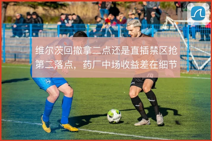 维尔茨回撤拿二点还是直插禁区抢第二落点，药厂中场收益差在细节