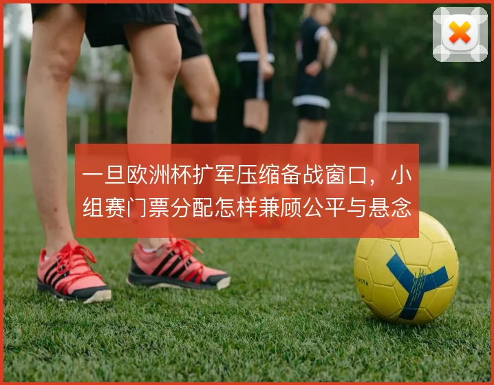 一旦欧洲杯扩军压缩备战窗口，小组赛门票分配怎样兼顾公平与悬念