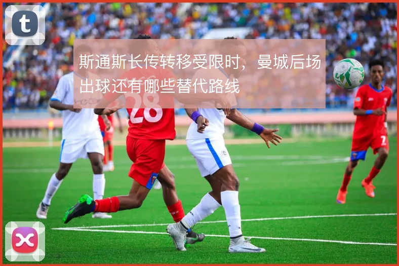 斯通斯长传转移受限时,曼城后场出球还有哪些替代路线
