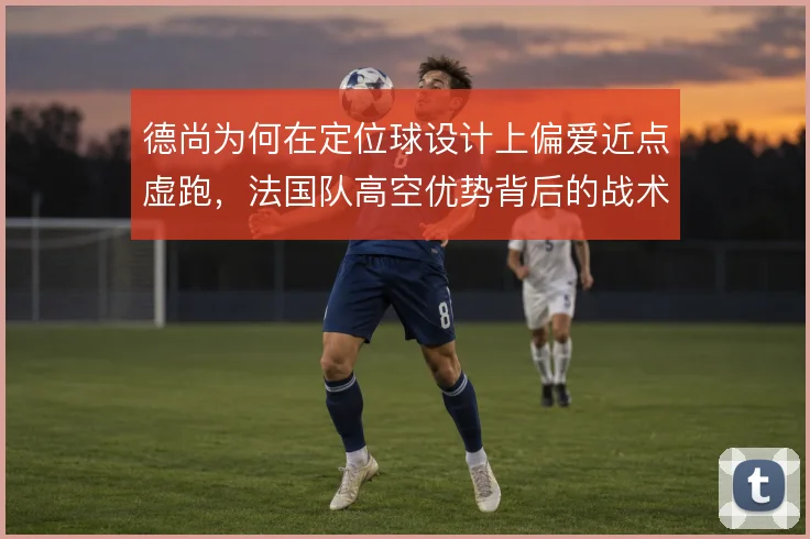 德尚为何在定位球设计上偏爱近点虚跑,法国队高空优势背后的战术考量